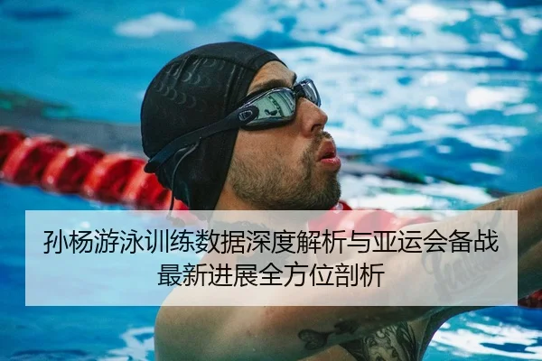 孙杨游泳训练数据深度解析与亚运会备战最新进展全方位剖析