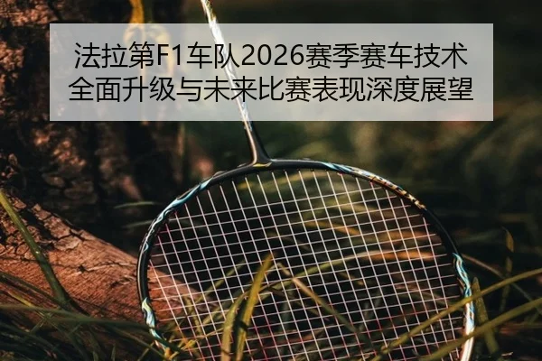 法拉第F1车队2026赛季赛车技术全面升级与未来比赛表现深度展望